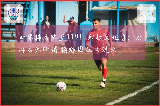 世界排名降至119！郑钦文坦言：对排名无所谓 输球因压力过大